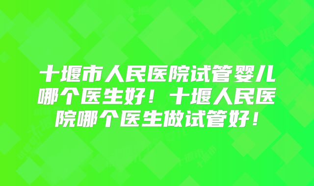十堰市人民医院试管婴儿哪个医生好!十堰人民医院哪个医生做试管好!