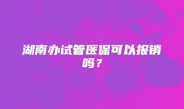 湖南办试管医保可以报销吗？