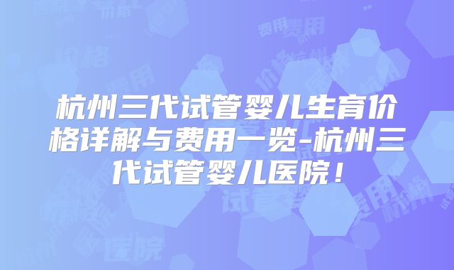 杭州三代试管婴儿生育价格详解与费用一览-杭州三代试管婴儿医院！