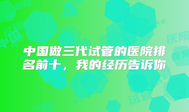 中国做三代试管的医院排名前十，我的经历告诉你