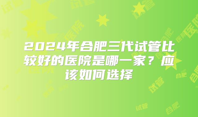 2024年合肥三代试管比较好的医院是哪一家？应该如何选择