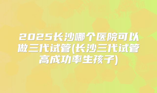 2025长沙哪个医院可以做三代试管(长沙三代试管高成功率生孩子)