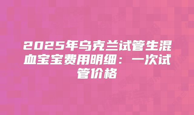 2025年乌克兰试管生混血宝宝费用明细：一次试管价格