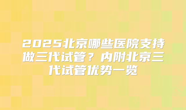 2025北京哪些医院支持做三代试管？内附北京三代试管优势一览