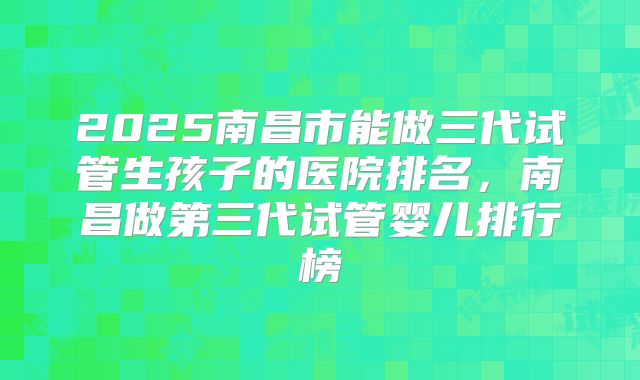 2025南昌市能做三代试管生孩子的医院排名，南昌做第三代试管婴儿排行榜