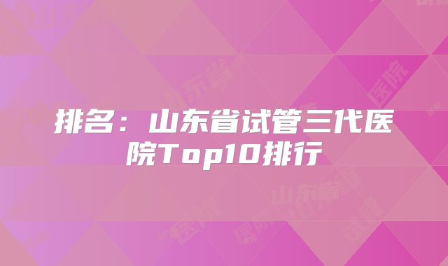 排名：山东省试管三代医院Top10排行