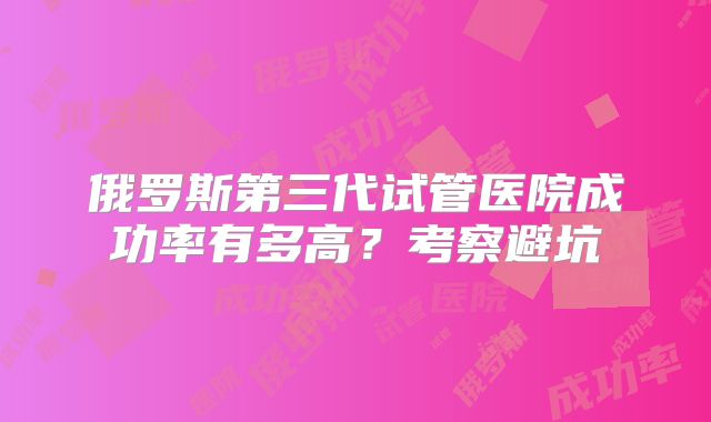 俄罗斯第三代试管医院成功率有多高?考察避坑