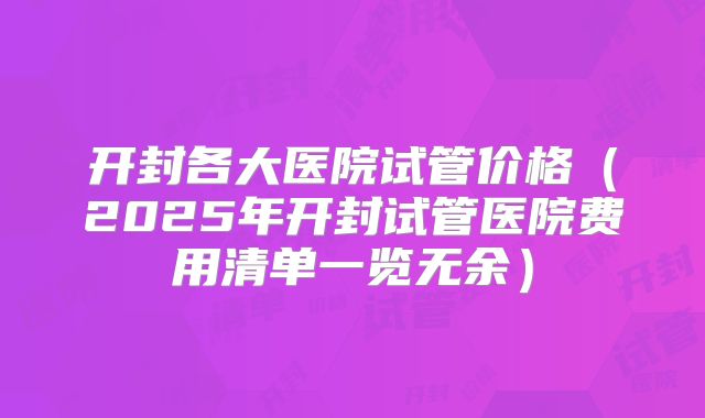 开封各大医院试管价格(2025年开封试管医院费用清单一览无余)
