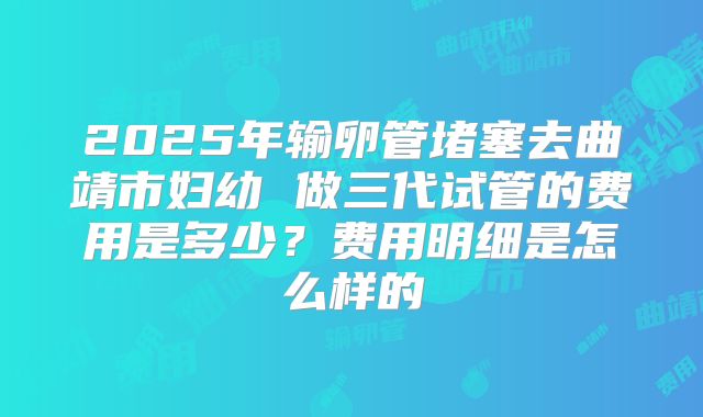 2025年输卵管堵塞去曲靖市妇幼 做三代试管的费用是多少?费用明细是怎么样的