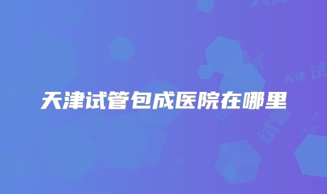 天津试管包成医院在哪里