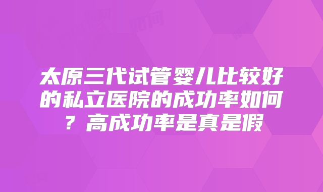 太原三代试管婴儿比较好的私立医院的成功率如何?高成功率是真是假