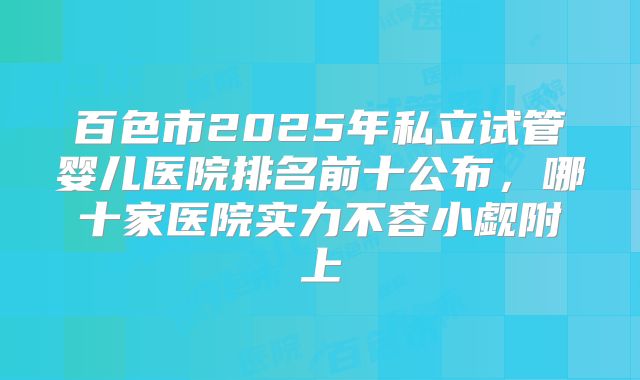 百色市2025年私立试管婴儿医院排名前十公布，哪十家医院实力不容小觑附上