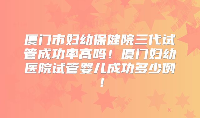 厦门市妇幼保健院三代试管成功率高吗！厦门妇幼医院试管婴儿成功多少例！