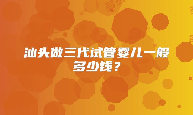 汕头做三代试管婴儿一般多少钱?