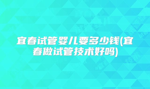 宜春试管婴儿要多少钱(宜春做试管技术好吗)