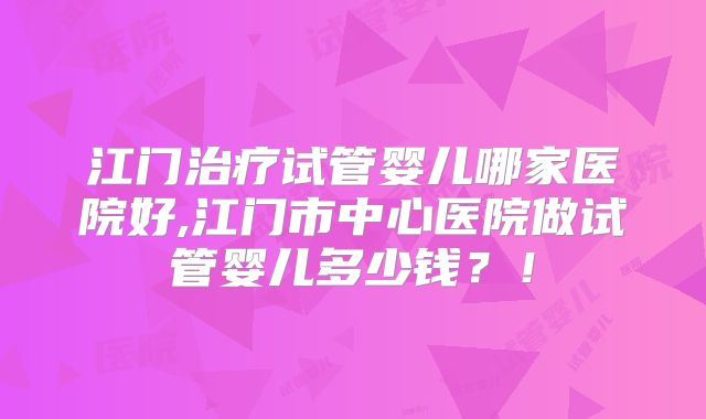 江门治疗试管婴儿哪家医院好,江门市中心医院做试管婴儿多少钱?!