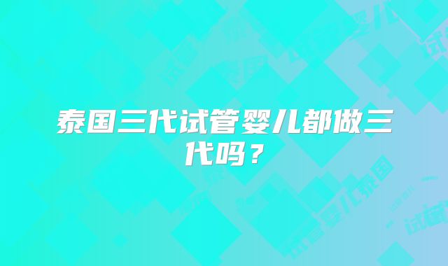 泰国三代试管婴儿都做三代吗？