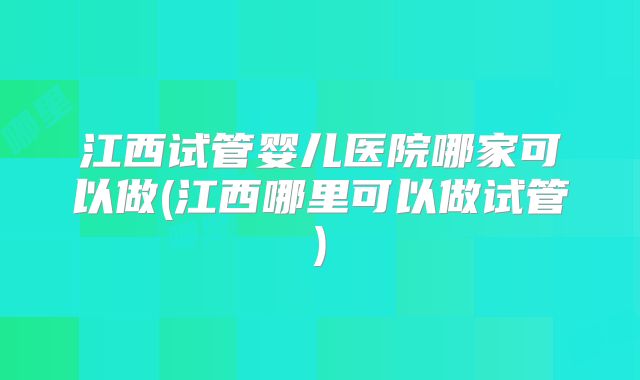 江西试管婴儿医院哪家可以做(江西哪里可以做试管)