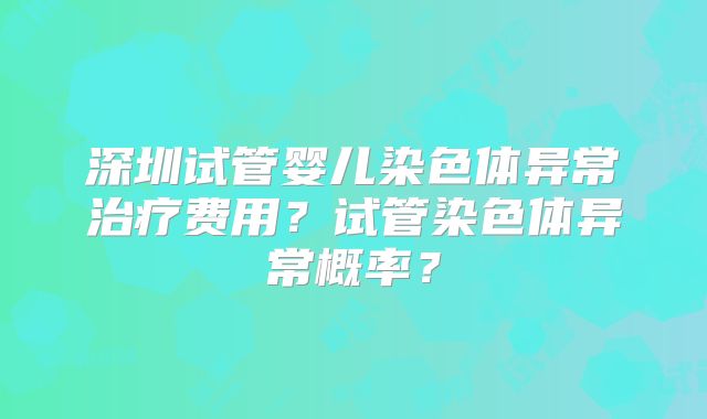 深圳试管婴儿染色体异常治疗费用？试管染色体异常概率？