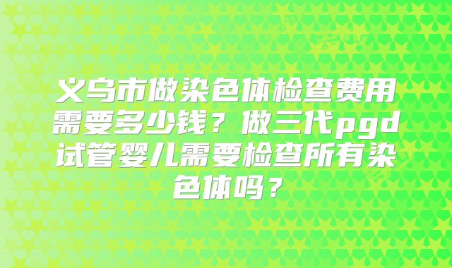 义乌市做染色体检查费用需要多少钱?做三代pgd试管婴儿需要检查所有染色体吗?