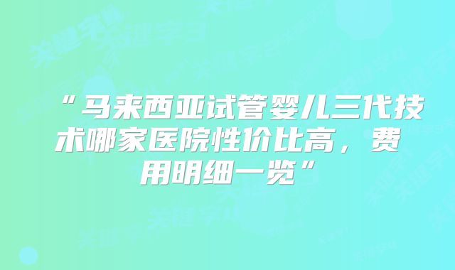 “马来西亚试管婴儿三代技术哪家医院性价比高,费用明细一览”