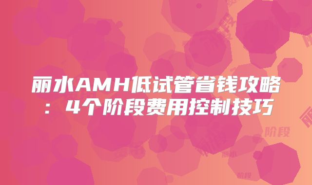 丽水AMH低试管省钱攻略：4个阶段费用控制技巧