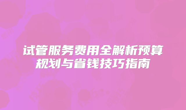 试管服务费用全解析预算规划与省钱技巧指南
