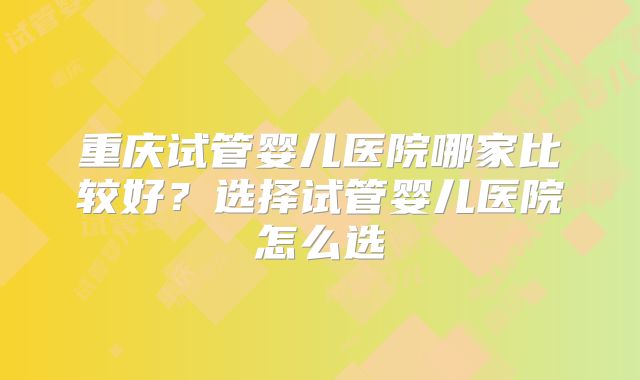 重庆试管婴儿医院哪家比较好?选择试管婴儿医院怎么选