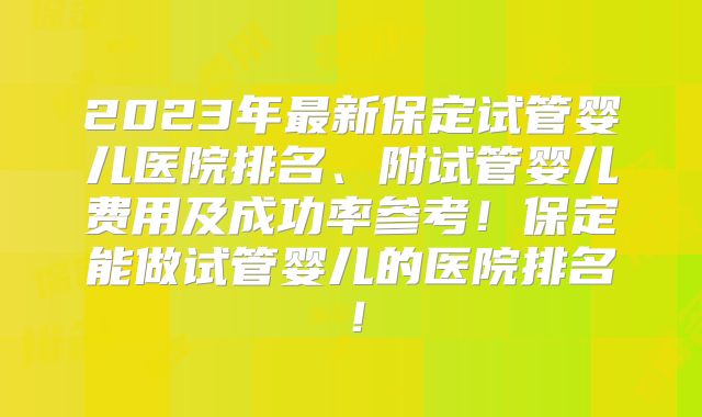 2023年最新保定试管婴儿医院排名、附试管婴儿费用及成功率参考！保定能做试管婴儿的医院排名！