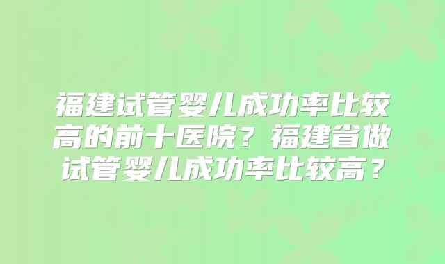 福建试管婴儿成功率比较高的前十医院？福建省做试管婴儿成功率比较高？