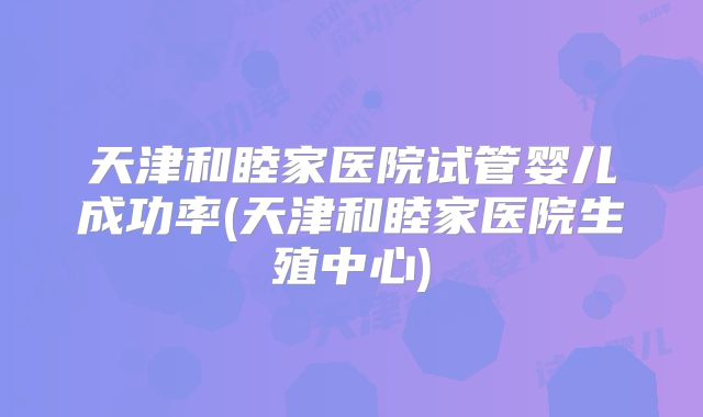 天津和睦家医院试管婴儿成功率(天津和睦家医院生殖中心)