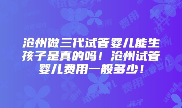 沧州做三代试管婴儿能生孩子是真的吗!沧州试管婴儿费用一般多少!