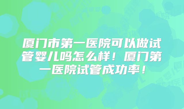 厦门市第一医院可以做试管婴儿吗怎么样！厦门第一医院试管成功率！