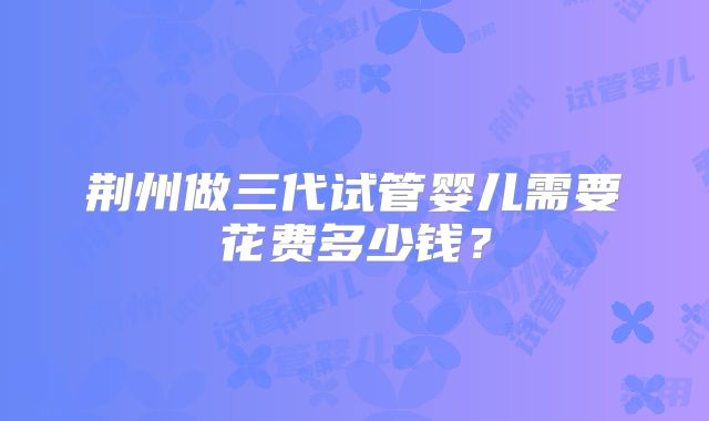 荆州做三代试管婴儿需要花费多少钱？