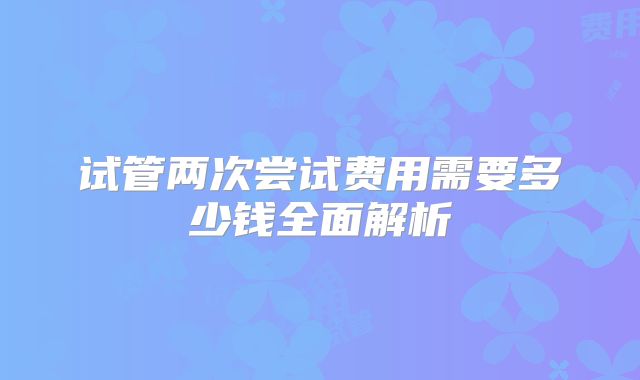 试管两次尝试费用需要多少钱全面解析