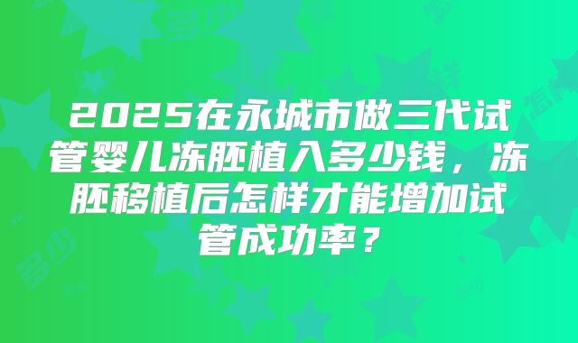 2025在永城市做三代试管婴儿冻胚植入多少钱,冻胚移植后怎样才能增加试管成功率?
