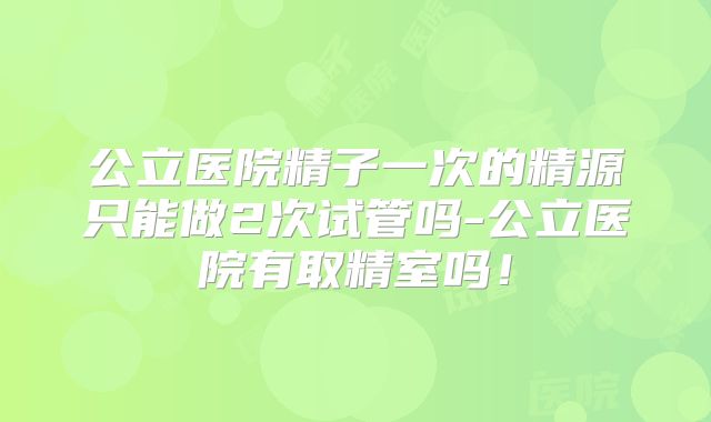 公立医院精子一次的精源只能做2次试管吗-公立医院有取精室吗！