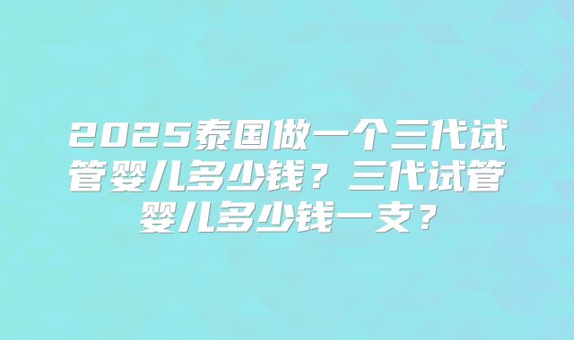 2025泰国做一个三代试管婴儿多少钱?三代试管婴儿多少钱一支?