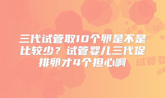 三代试管取10个卵是不是比较少？试管婴儿三代促排卵才4个担心啊