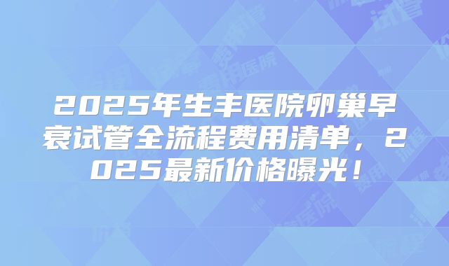 2025年生丰医院卵巢早衰试管全流程费用清单,2025最新价格曝光!