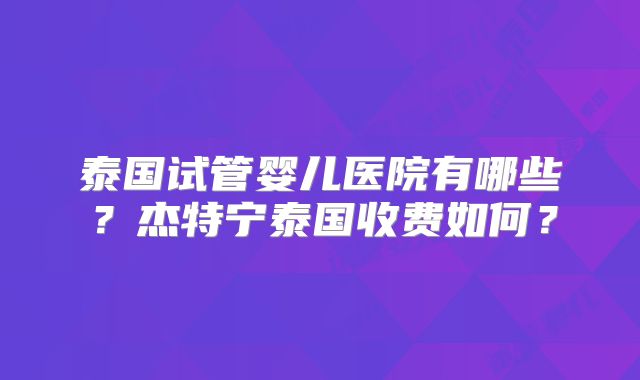 泰国试管婴儿医院有哪些?杰特宁泰国收费如何?
