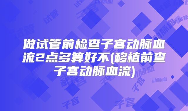 做试管前检查子宫动脉血流2点多算好不(移植前查子宫动脉血流)