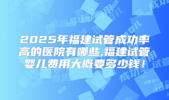 2025年福建试管成功率高的医院有哪些,福建试管婴儿费用大概要多少钱！