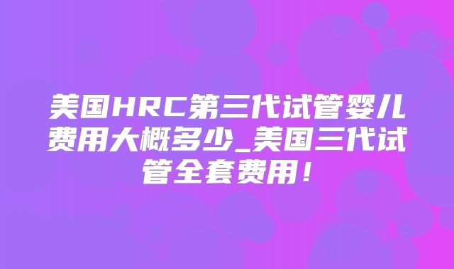 美国HRC第三代试管婴儿费用大概多少_美国三代试管全套费用！