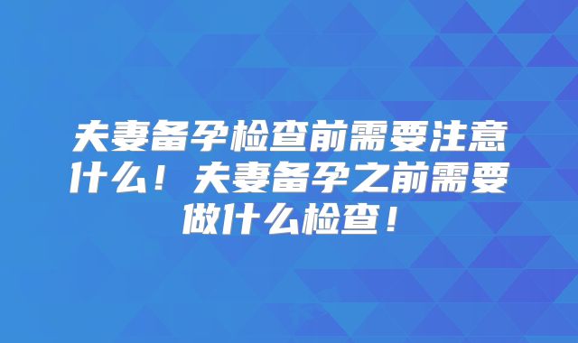 夫妻备孕检查前需要注意什么!夫妻备孕之前需要做什么检查!