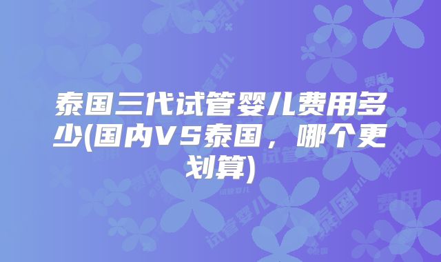 泰国三代试管婴儿费用多少(国内VS泰国，哪个更划算)