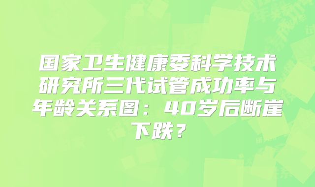 国家卫生健康委科学技术研究所三代试管成功率与年龄关系图：40岁后断崖下跌？