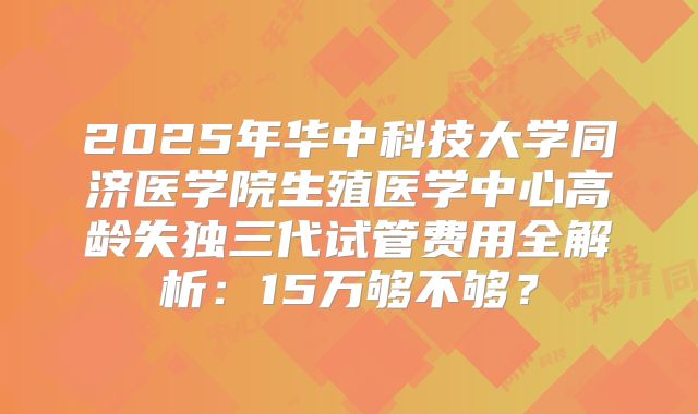 2025年华中科技大学同济医学院生殖医学中心高龄失独三代试管费用全解析：15万够不够？