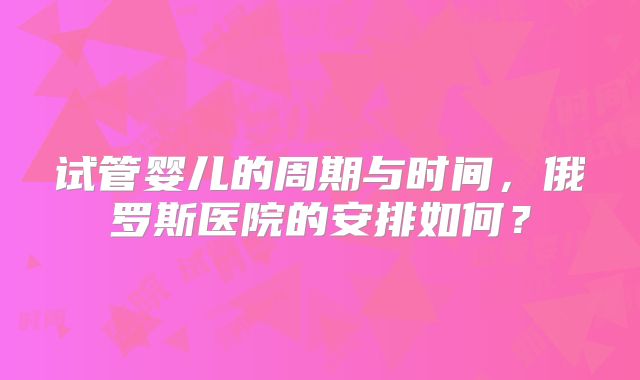 试管婴儿的周期与时间，俄罗斯医院的安排如何？