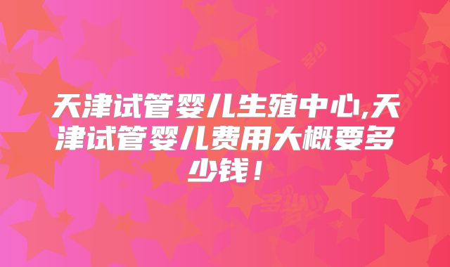 天津试管婴儿生殖中心,天津试管婴儿费用大概要多少钱！